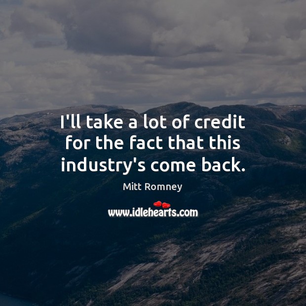 I’ll take a lot of credit for the fact that this industry’s come back. Mitt Romney Picture Quote