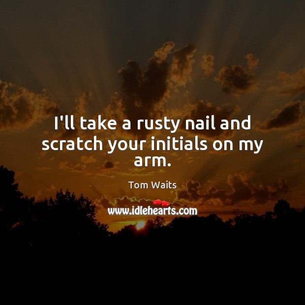 I’ll take a rusty nail and scratch your initials on my arm. Tom Waits Picture Quote