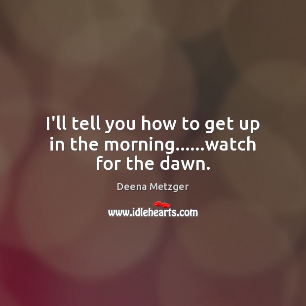 I’ll tell you how to get up in the morning……watch for the dawn. Deena Metzger Picture Quote