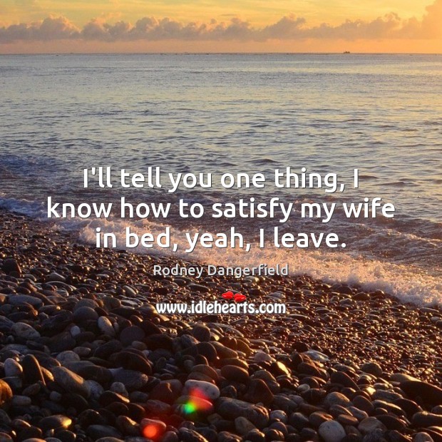 I’ll tell you one thing, I know how to satisfy my wife in bed, yeah, I leave. Rodney Dangerfield Picture Quote