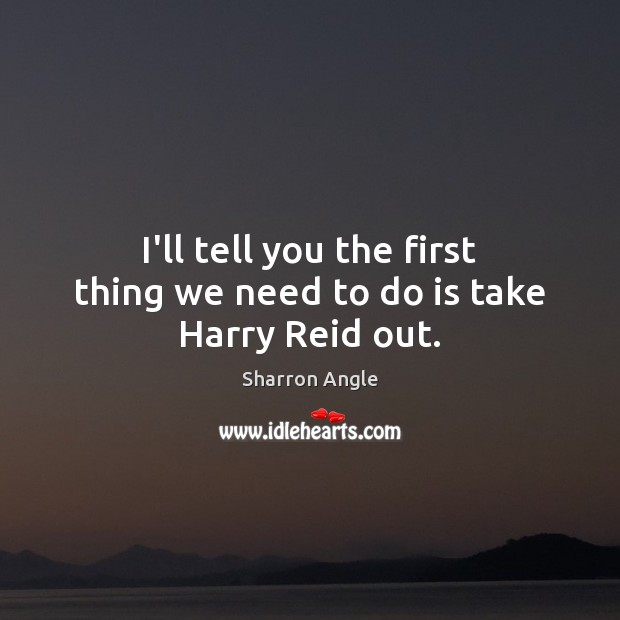 I’ll tell you the first thing we need to do is take Harry Reid out. Sharron Angle Picture Quote