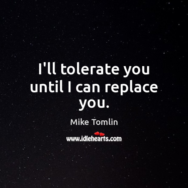 I’ll tolerate you until I can replace you. Mike Tomlin Picture Quote