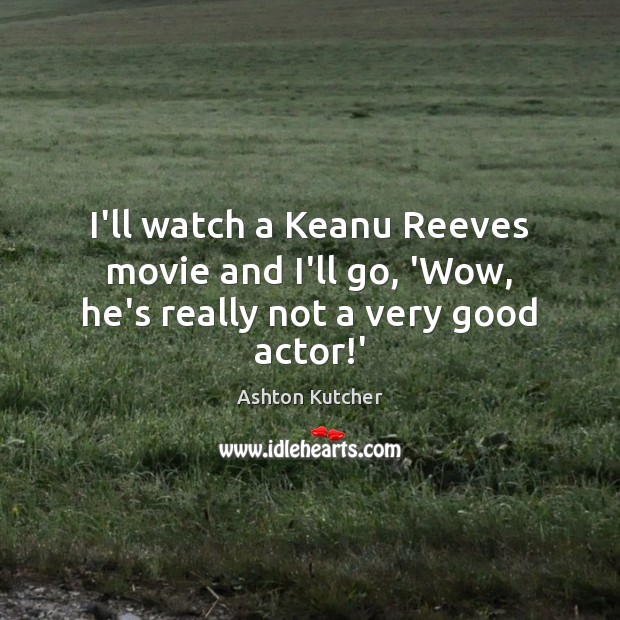 I’ll watch a Keanu Reeves movie and I’ll go, ‘Wow, he’s really not a very good actor!’ Ashton Kutcher Picture Quote