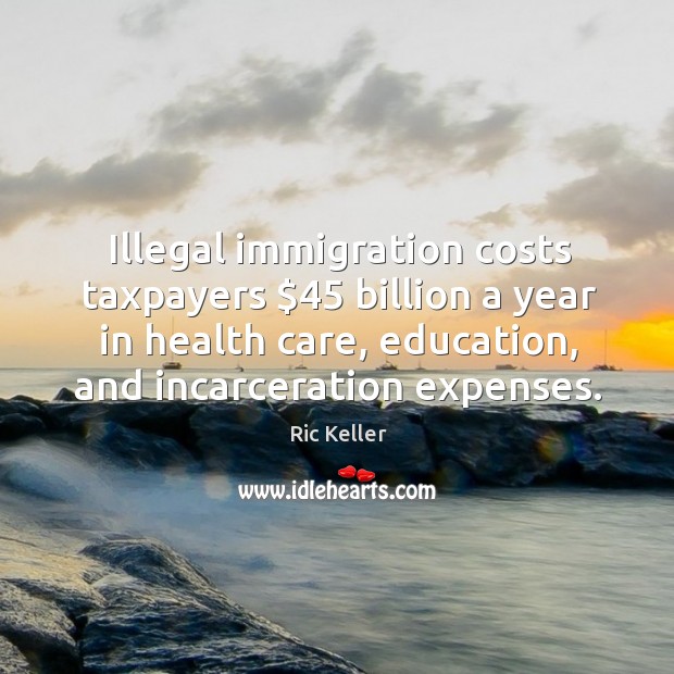 Illegal immigration costs taxpayers $45 billion a year in health care, education, and Ric Keller Picture Quote