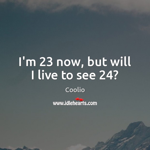 I’m 23 now, but will I live to see 24? Coolio Picture Quote