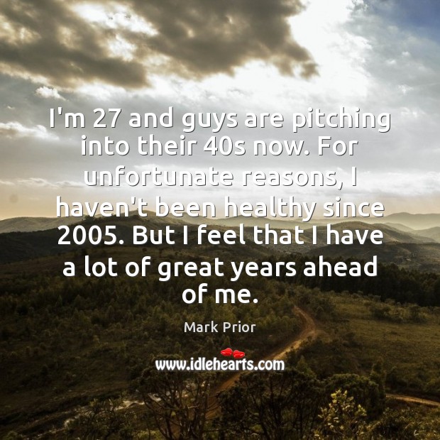 I’m 27 and guys are pitching into their 40s now. For unfortunate reasons, Mark Prior Picture Quote