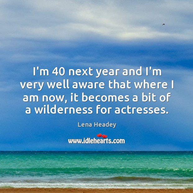 I’m 40 next year and I’m very well aware that where I am Lena Headey Picture Quote