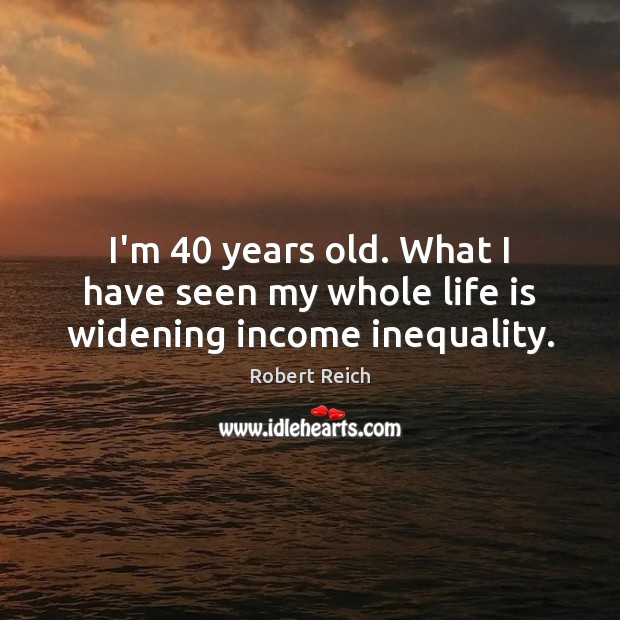 I’m 40 years old. What I have seen my whole life is widening income inequality. Robert Reich Picture Quote
