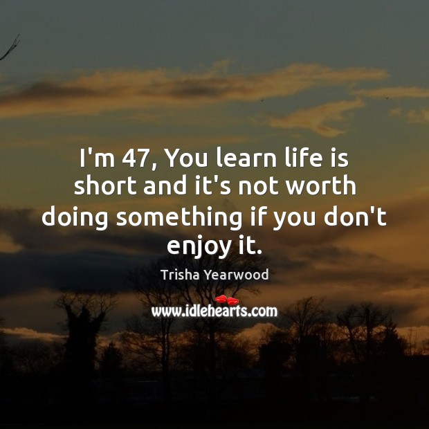 I’m 47, You learn life is short and it’s not worth doing something if you don’t enjoy it. Image