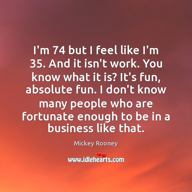 I’m 74 but I feel like I’m 35. And it isn’t work. You know Mickey Rooney Picture Quote