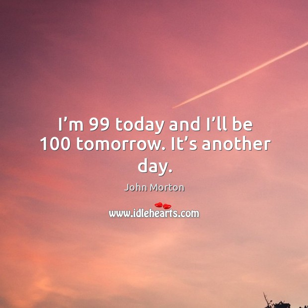 I’m 99 today and I’ll be 100 tomorrow. It’s another day. John Morton Picture Quote