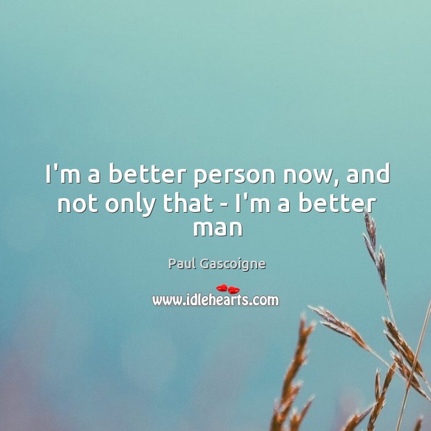I’m a better person now, and not only that – I’m a better man 