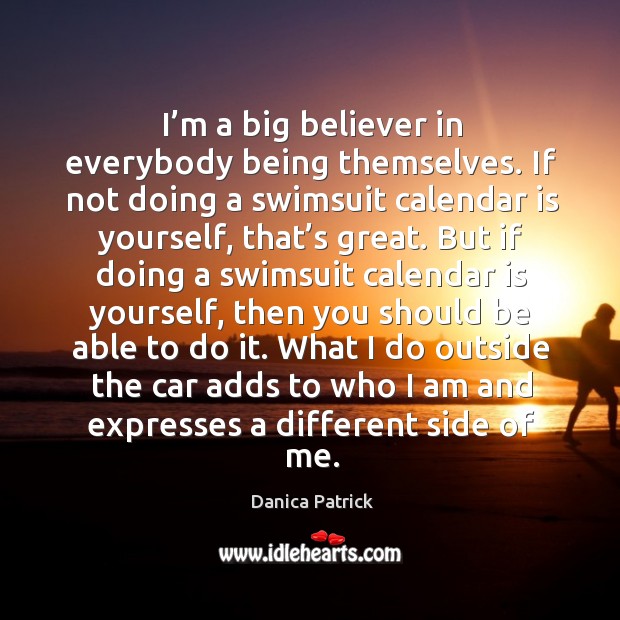 I’m a big believer in everybody being themselves. If not doing a swimsuit calendar is yourself, that’s great. Danica Patrick Picture Quote