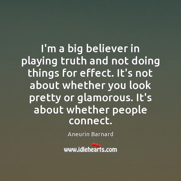 I’m a big believer in playing truth and not doing things for 