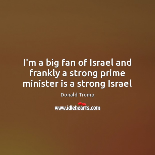 I’m a big fan of Israel and frankly a strong prime minister is a strong Israel Donald Trump Picture Quote