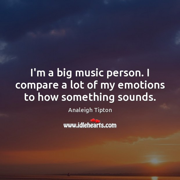 I’m a big music person. I compare a lot of my emotions to how something sounds. Image