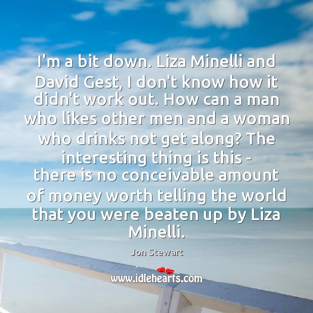 I’m a bit down. Liza Minelli and David Gest, I don’t know Jon Stewart Picture Quote