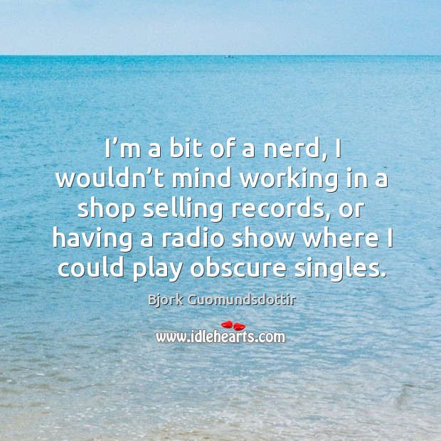 I’m a bit of a nerd, I wouldn’t mind working in a shop selling records, or having Image