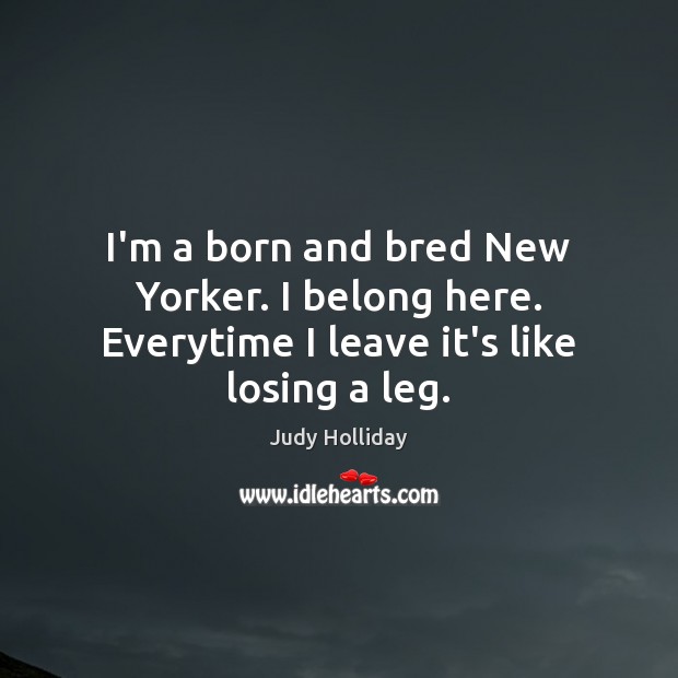 I’m a born and bred New Yorker. I belong here. Everytime I leave it’s like losing a leg. Judy Holliday Picture Quote