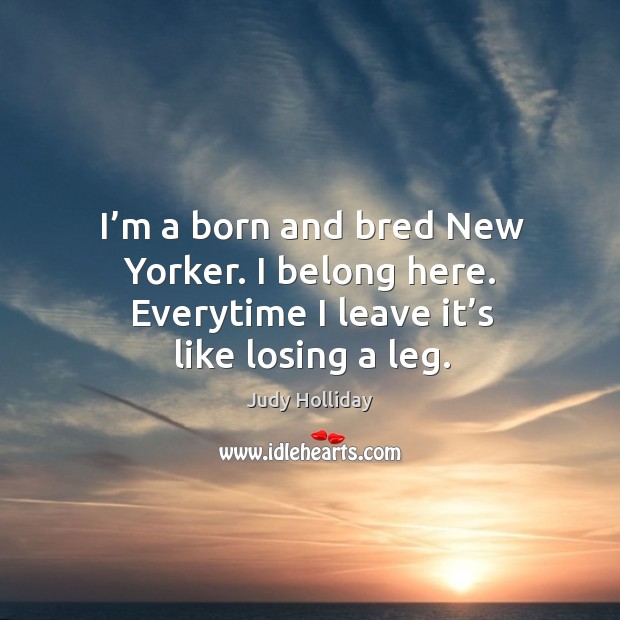 I’m a born and bred new yorker. I belong here. Everytime I leave it’s like losing a leg. Judy Holliday Picture Quote