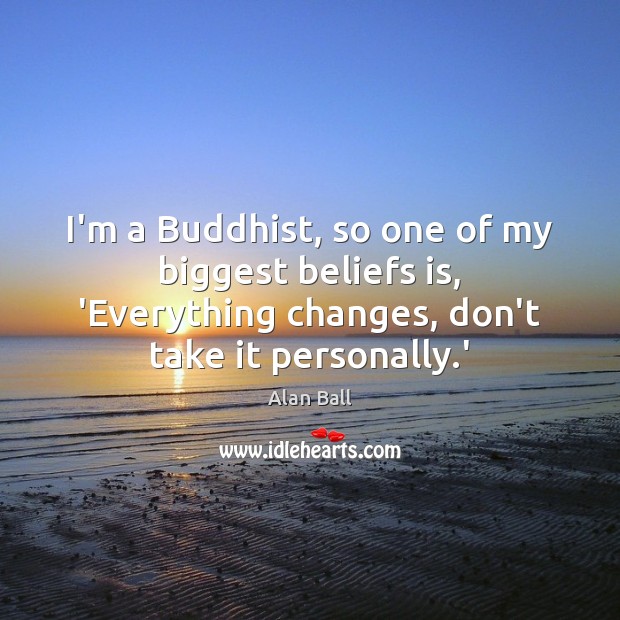 I’m a Buddhist, so one of my biggest beliefs is, ‘Everything changes, 