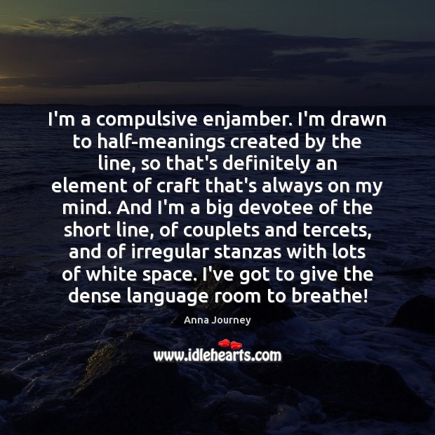 I’m a compulsive enjamber. I’m drawn to half-meanings created by the line, Anna Journey Picture Quote
