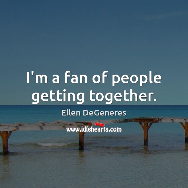 I’m a fan of people getting together. Ellen DeGeneres Picture Quote