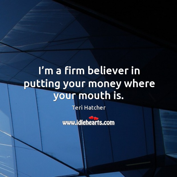 I’m a firm believer in putting your money where your mouth is. Teri Hatcher Picture Quote