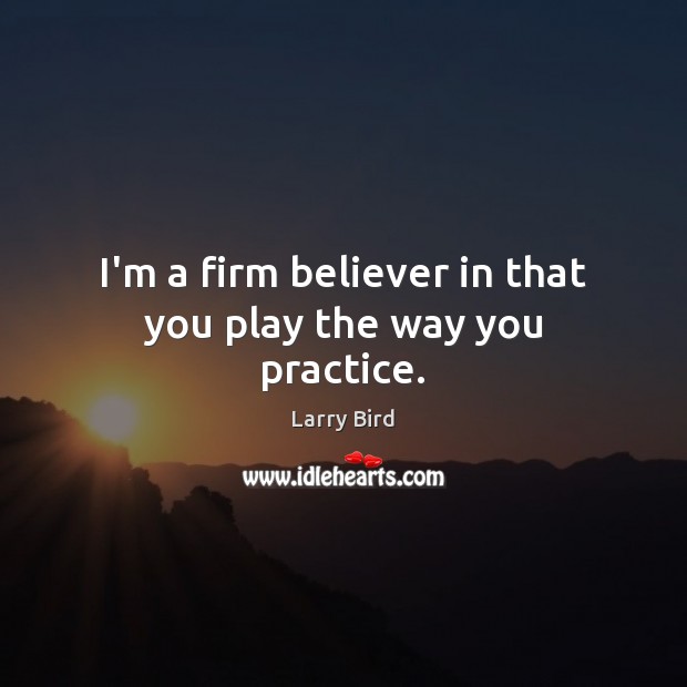 I’m a firm believer in that you play the way you practice. Larry Bird Picture Quote