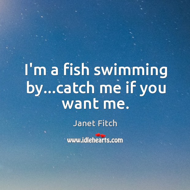 I’m a fish swimming by…catch me if you want me. 