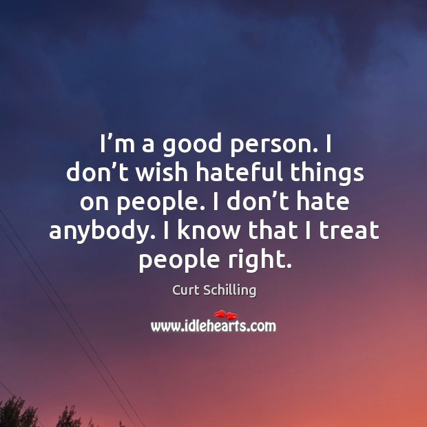 I’m a good person. I don’t wish hateful things on people. I don’t hate anybody. I know that I treat people right. Curt Schilling Picture Quote