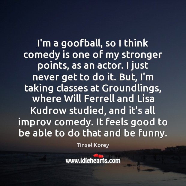 I’m a goofball, so I think comedy is one of my stronger Tinsel Korey Picture Quote