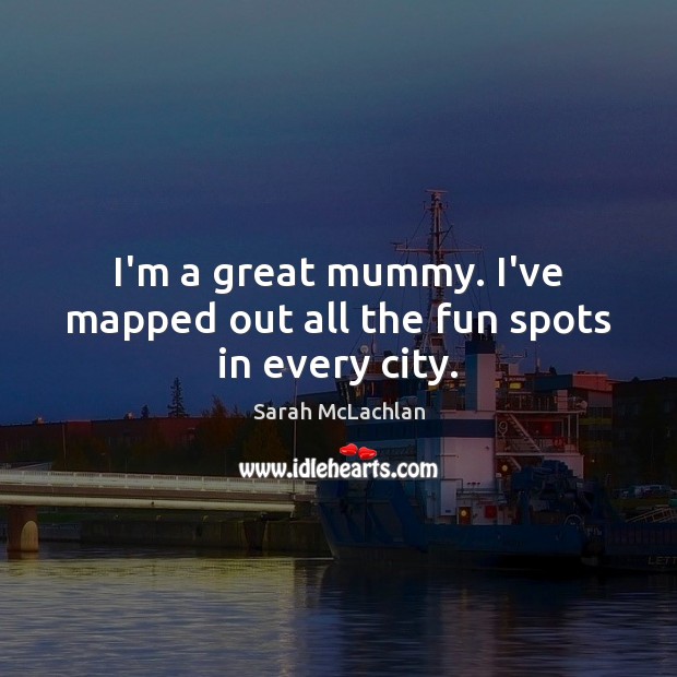 I’m a great mummy. I’ve mapped out all the fun spots in every city. 