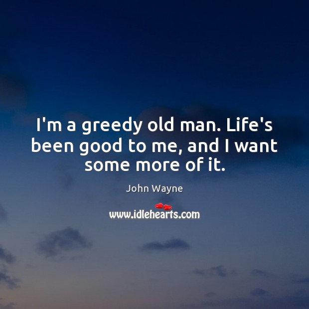 I’m a greedy old man. Life’s been good to me, and I want some more of it. John Wayne Picture Quote