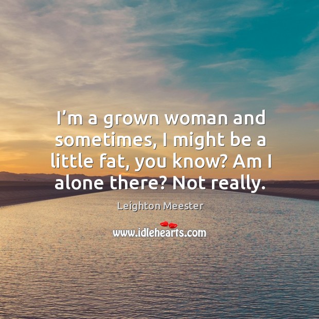 I’m a grown woman and sometimes, I might be a little fat, you know? am I alone there? not really. Leighton Meester Picture Quote