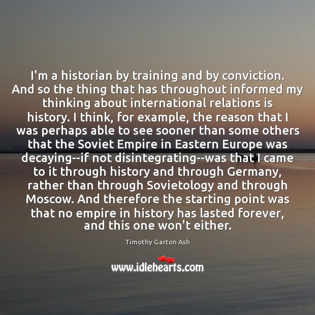 I’m a historian by training and by conviction. And so the thing Timothy Garton Ash Picture Quote