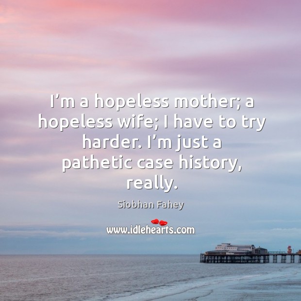 I’m a hopeless mother; a hopeless wife; I have to try harder. I’m just a pathetic case history, really. Image