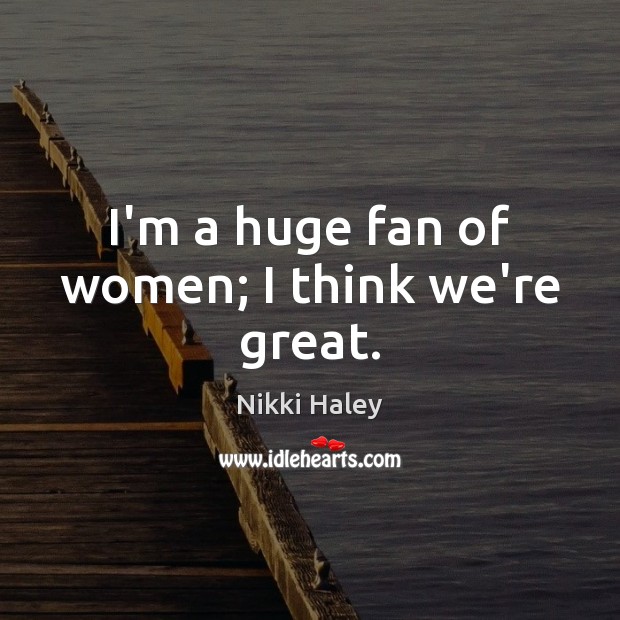 I’m a huge fan of women; I think we’re great. Nikki Haley Picture Quote