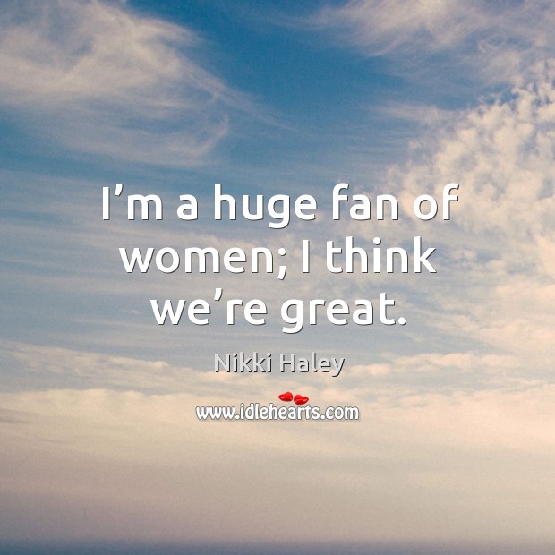 I’m a huge fan of women; I think we’re great. Nikki Haley Picture Quote