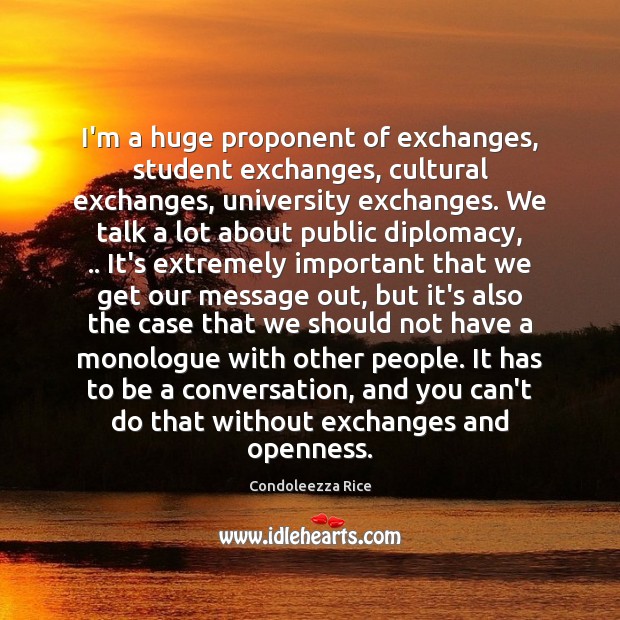 I’m a huge proponent of exchanges, student exchanges, cultural exchanges, university exchanges. Condoleezza Rice Picture Quote