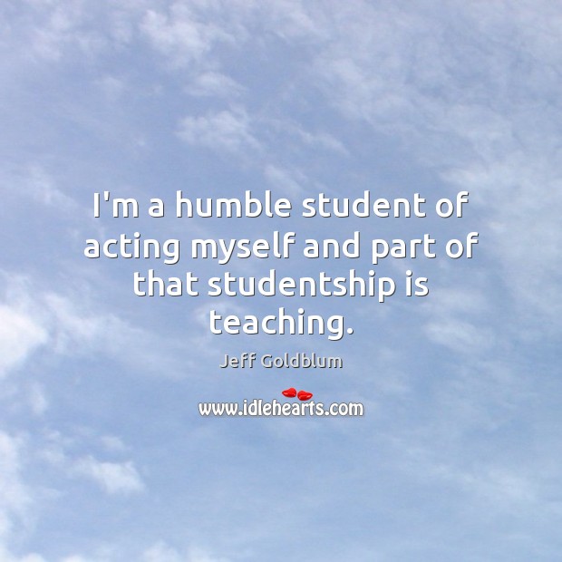 I’m a humble student of acting myself and part of that studentship is teaching. Jeff Goldblum Picture Quote