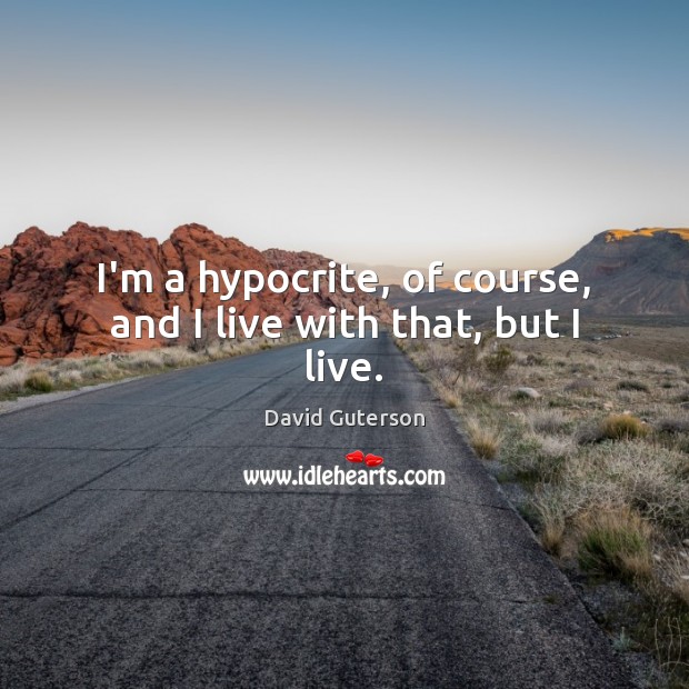 I’m a hypocrite, of course, and I live with that, but I live. Image
