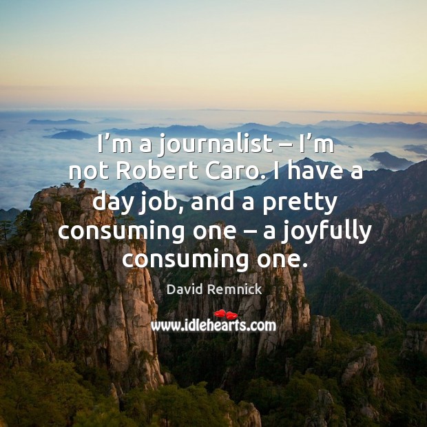 I’m a journalist – I’m not robert caro. I have a day job, and a pretty consuming one – a joyfully consuming one. David Remnick Picture Quote