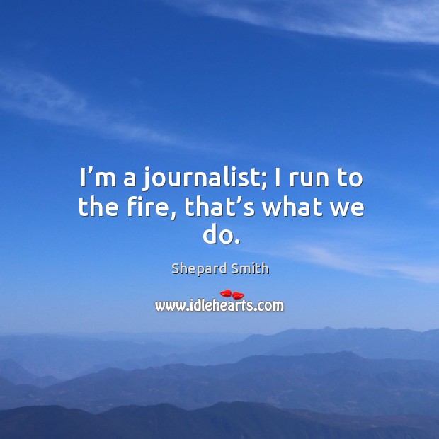 I’m a journalist; I run to the fire, that’s what we do. Shepard Smith Picture Quote