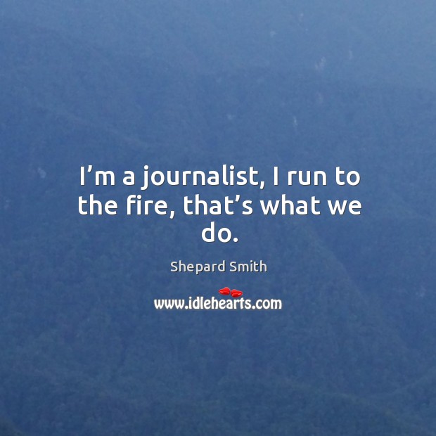 I’m a journalist, I run to the fire, that’s what we do. Shepard Smith Picture Quote