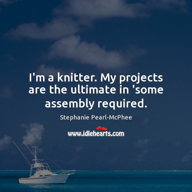I’m a knitter. My projects are the ultimate in ‘some assembly required. Stephanie Pearl-McPhee Picture Quote