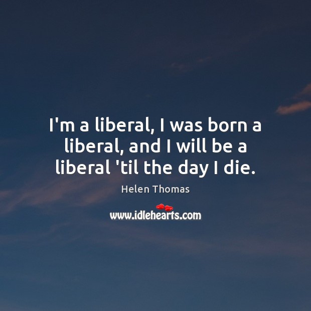 I’m a liberal, I was born a liberal, and I will be a liberal ’til the day I die. Image