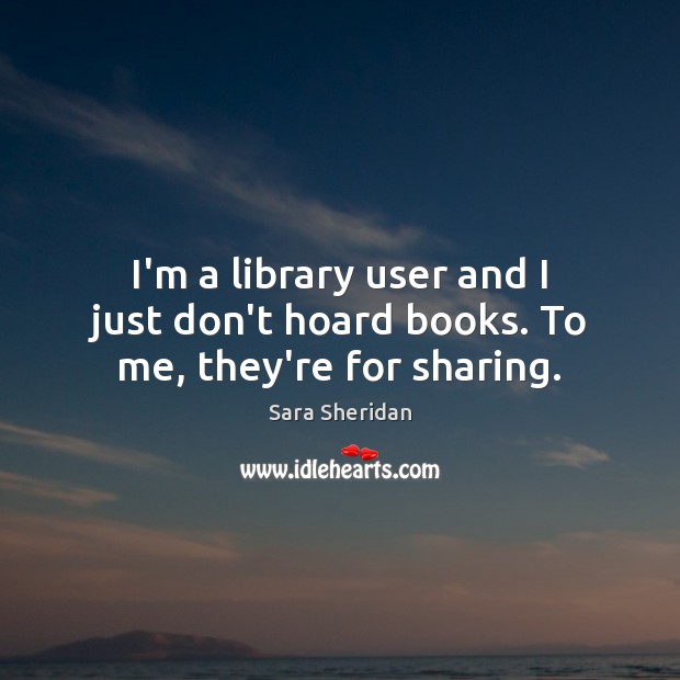 I’m a library user and I just don’t hoard books. To me, they’re for sharing. Sara Sheridan Picture Quote