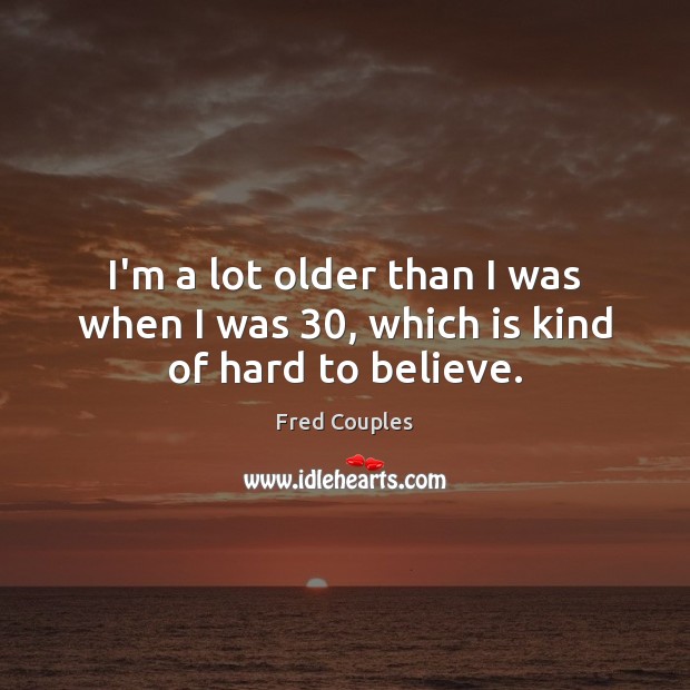 I’m a lot older than I was when I was 30, which is kind of hard to believe. Fred Couples Picture Quote