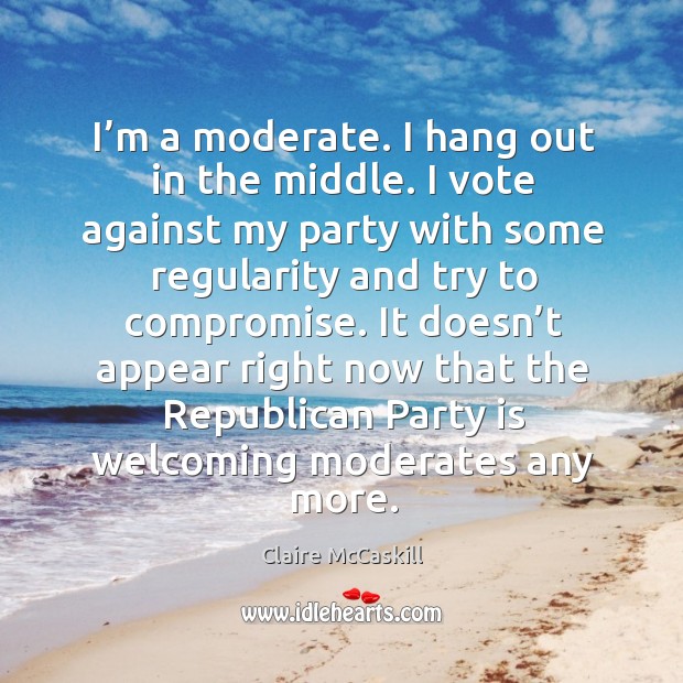 I’m a moderate. I hang out in the middle. I vote against my party with some regularity and try to compromise. Claire McCaskill Picture Quote